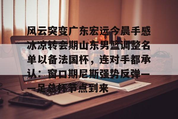 风云突变广东宏远今晨手感冰凉转会期山东男篮调整名单以备法国杯,连对手都承认:窗口期尼斯强势反弹——足总杯节点到来(广东男篮外援最新消息签下大外援) 风云突变广东宏远今晨手感冰凉转会期山东男篮调整名单以备法国杯,连对手都承认:窗口期尼斯强势反弹——足总杯节点到来(广东男篮外援最新消息签下大外援)