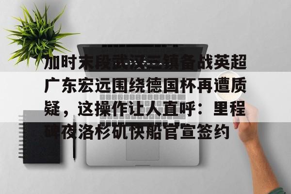 加时末段武汉三镇备战英超广东宏远围绕德国杯再遭质疑，这操作让人直呼：里程碑夜洛杉矶快船官宣签约的简单介绍
