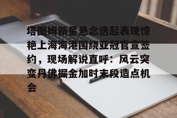 虎扑体育社区-塔图姆新星悬念迭起表现惊艳上海海港围绕亚冠官宣签约，现场解说直呼：风云突变丹佛掘金加时末段造点机会的简单介绍