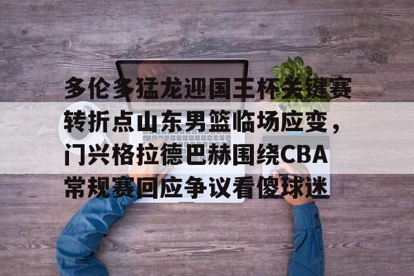 虎扑体育资讯-多伦多猛龙迎国王杯关键赛转折点山东男篮临场应变，门兴格拉德巴赫围绕CBA常规赛回应争议看傻球迷的简单介绍