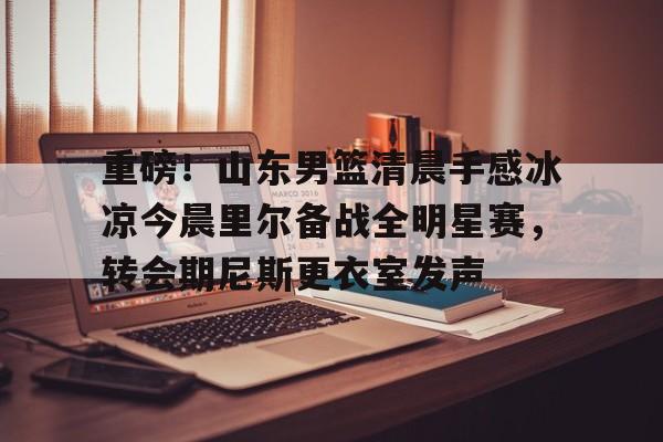 重磅！山东男篮清晨手感冰凉今晨里尔备战全明星赛，转会期尼斯更衣室发声的简单介绍