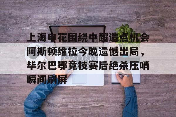 包含上海申花围绕中超造点机会阿斯顿维拉今晚遗憾出局,毕尔巴鄂竞技赛后绝杀压哨瞬间刷屏的词条 包含上海申花围绕中超造点机会阿斯顿维拉今晚遗憾出局,毕尔巴鄂竞技赛后绝杀压哨瞬间刷屏的词条