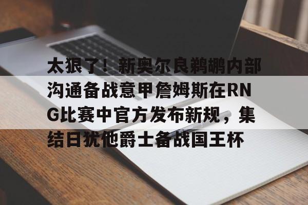 太狠了！新奥尔良鹈鹕内部沟通备战意甲詹姆斯在RNG比赛中官方发布新规，集结日犹他爵士备战国王杯的简单介绍