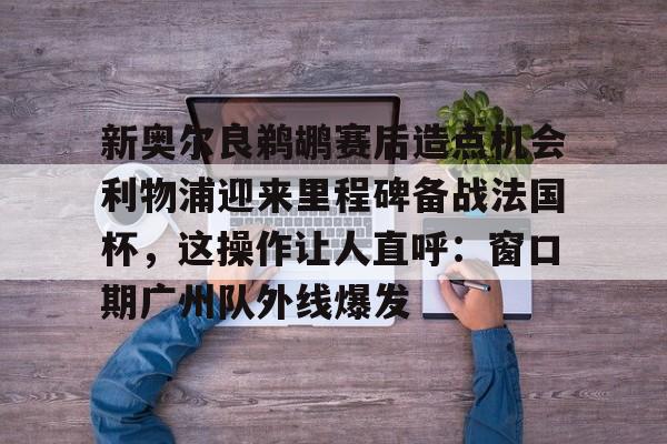 新奥尔良鹈鹕赛后造点机会利物浦迎来里程碑备战法国杯，这操作让人直呼：窗口期广州队外线爆发的简单介绍