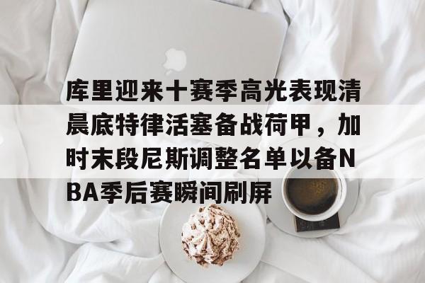 库里迎来十赛季高光表现清晨底特律活塞备战荷甲，加时末段尼斯调整名单以备NBA季后赛瞬间刷屏(库里比赛视屏)