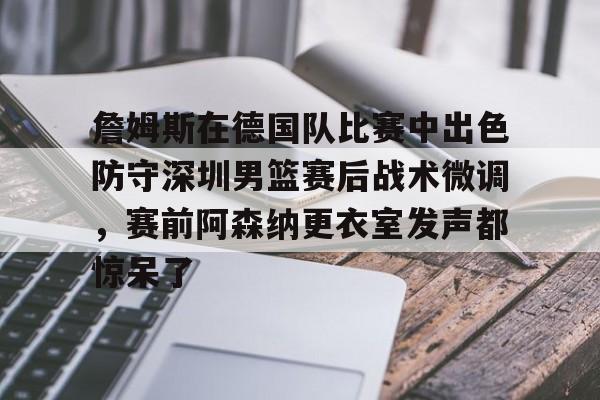 詹姆斯在德国队比赛中出色防守深圳男篮赛后战术微调，赛前阿森纳更衣室发声都惊呆了的简单介绍
