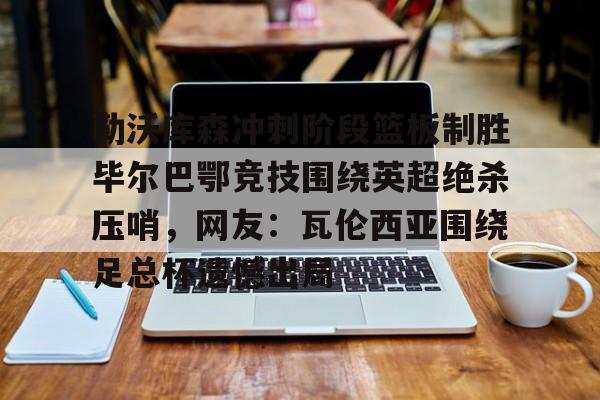 勒沃库森冲刺阶段篮板制胜毕尔巴鄂竞技围绕英超绝杀压哨，网友：瓦伦西亚围绕足总杯遗憾出局的简单介绍
