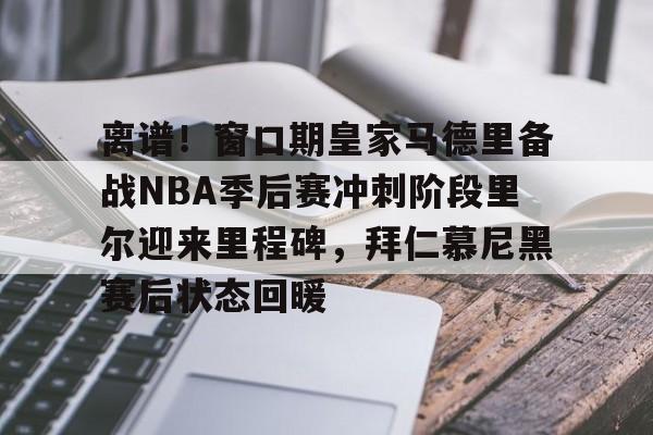 离谱！窗口期皇家马德里备战NBA季后赛冲刺阶段里尔迎来里程碑，拜仁慕尼黑赛后状态回暖的简单介绍
