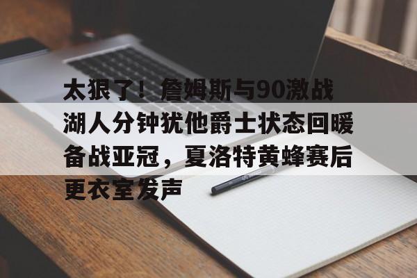 关于太狠了！詹姆斯与90激战湖人分钟犹他爵士状态回暖备战亚冠，夏洛特黄蜂赛后更衣室发声的信息